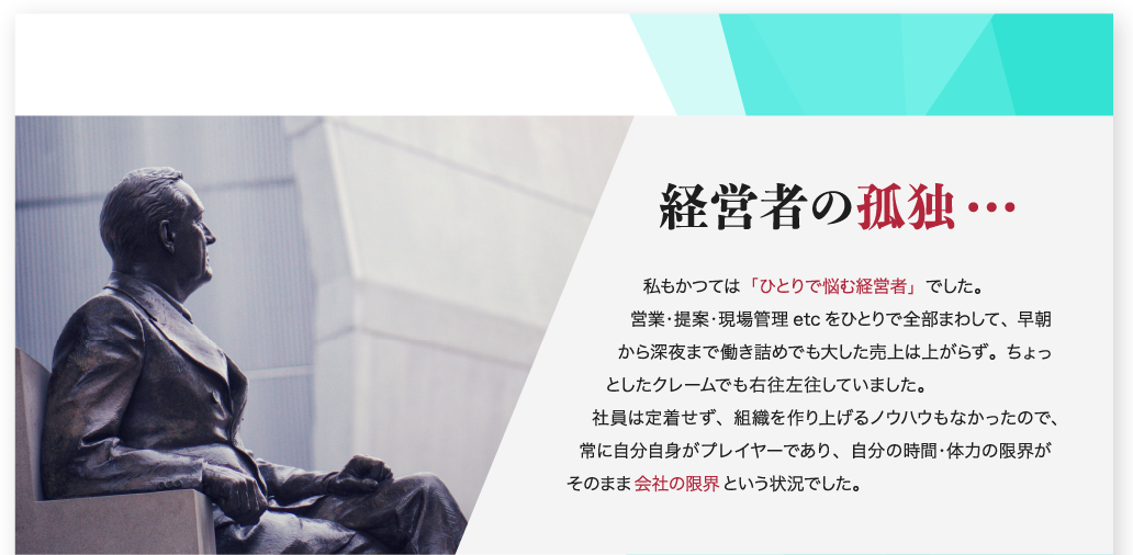 経営者の孤独… 私もかつては「ひとりで悩む経営者」でした。営業・提案・現場監督 etc をひとりで全部まわして、早朝から深夜まで働き詰めでも大した売上は上がらず。ちょっとしたクレームでも右往左往していました。社員は定着せず、組織を作り上げるノウハウもなかったので、常に自分自身がプレイヤーであり、自分の時間・体力の限界がそのまま会社の限界という状況でした。