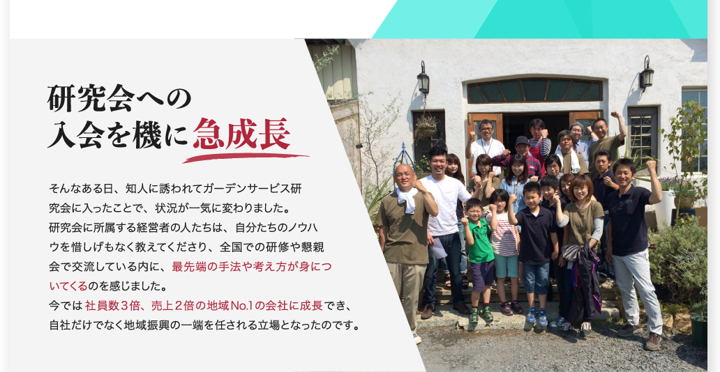 研究会への入会を機に急成長 そんなある日、知人に誘われてガーデンサービス研究会に入ったことで、状況が一気に変わりました。研究会に所属する経営者の人たちは、自分たちのノウハウを惜しげもなく教えてくださり、全国での研修や懇親会で交流している内に、最先端の手法や考え方が身についてくるのを感じました。今では社員数3倍、売上2倍の地域No.1の会社に成長でき、自社だけでなく地域振興の一端を任される立場となったのです。