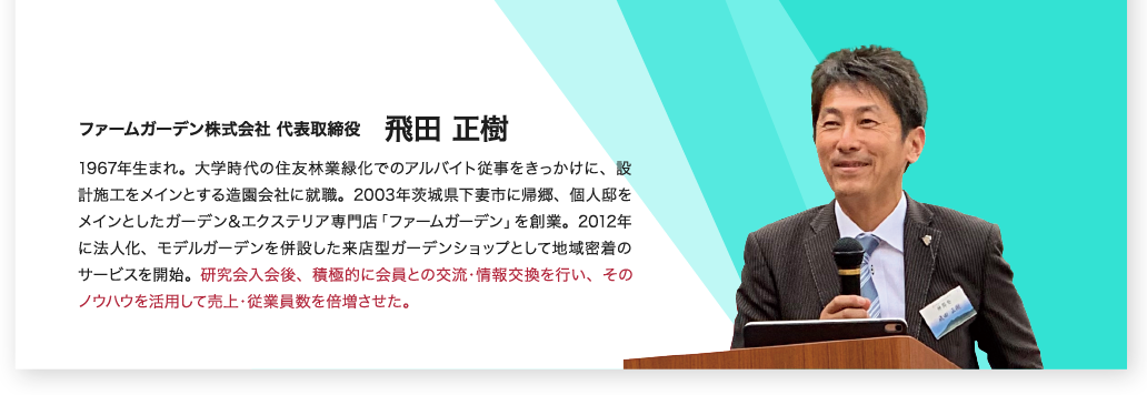 ファームガーデン株式会社代表取締役 飛田正樹 1967年生まれ。大学時代の住友林業緑化でのアルバイト従事をきっかけに、設計施工をメインとする造園会社に就職。2003年茨城県下妻市に帰郷、個人邸をメインとしたガーデン＆エクステリア専門店「ファームガーデン」を創業。2012年に法人化、モデルガーデンを併設した来店型ガーデンショップとして地域密着のサービスを展開。研究会入会後、積極的に会員との交流・情報交換を行い、そのノウハウを活用して売上・従業員数を倍増させた。