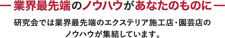 －業界最先端のノウハウがあなたのものに－ 研究会では業界最先端のエクステリア施工店・園芸店のノウハウが集結しています。