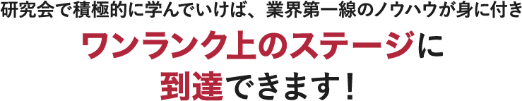 研究会で積極的に学んでいけば、業界第一線のノウハウが身に付き ワンランク上のステージに 到達できます！