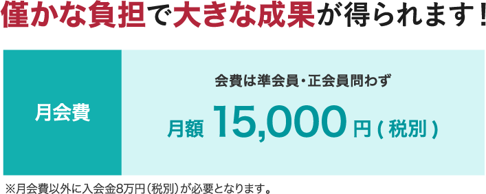 僅かな負担で大きな成果が得られます！ 月会費 会費は準会員・正会員問わず 月額 15,000円(税別) ※月会費以外に入会金8万円(税別)が必要となります。