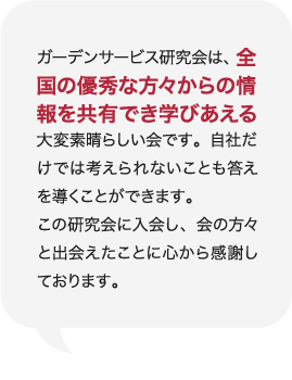 ガーデンサービス研究会は、全国の優秀な方々からの情報を共有でき学びあえる大変素晴らしい会です。自社だけでは考えられないことも答えを導くことができます。この研究会に入会し、会の方々と出会えたことに心から感謝しております。 庭Channel飯田 黄鶴園  木下 英人