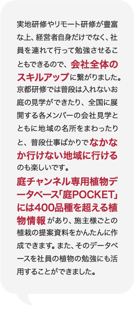 実地研修やリモート研修が豊富な上、経営者自身だけでなく、社員を連れて行って勉強させることもできるので、会社全体のスキルアップに繋がりました。京都研修では普段は入れないお庭の見学ができたり、全国に展開する各メンバーの会社見学とともに地域の名所をまわったりと、普段仕事ばかりでなかなか行けない地域に行けるのも楽しいです。庭チャンネル専用植物データベース「庭POCKET」には400品種を超える植物情報があり、施主様ごとの植栽の提案資料をかんたんに作成できます。また、そのデータベースを社員の植物の勉強にも活用することができました。 庭Channel東京練馬 庭樹園  小澤 俊輔