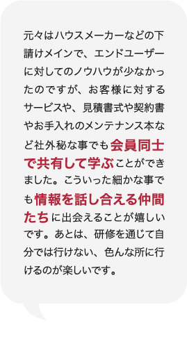 元々はハウスメーカーなどの下請けメインで、エンドユーザーに対してのノウハウが少なかったのですが、お客様に対するサービスや、見積書式や契約書やお手入れのメンテナンス本など社外秘な事でも会員同士で共有して学ぶことができました。こういった細かな事でも情報を話し合える仲間たちに出会えることが嬉しいです。あとは、研修を通じて自分では行けない、色んな所に行けるのが楽しいです。 庭Channel広島府中 谷崎建材  谷﨑 正明