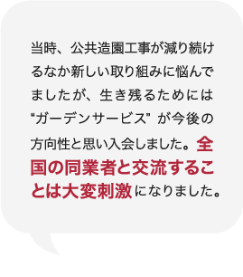 当時、公共造園工事が減り続けるなか新しい取り組みに悩んでましたが、生き残るためには“ガーデンサービス”が今後の方向性と思い入会しました。全国の同業者と交流することは大変刺激になりました。 庭Channel八戸 香月園  橋下  正