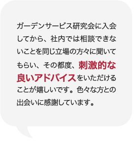 ガーデンサービス研究会に入会してから、社内では相談できないことを同じ立場の方々に聞いてもらい、その都度、刺激的な良いアドバイスをいただけることが嬉しいです。色々な方との出会いに感謝しています。 庭Channel富山呉石 砂土居造園  砂土居 嘉泰