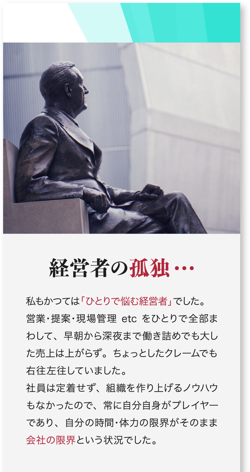 経営者の孤独… 私もかつては「ひとりで悩む経営者」でした。営業・提案・現場管理etcをひとりで全部まわして、早朝から深夜まで働き詰めでも大した売上は上がらず。ちょっとしたクレームでも右往左往していました。社員は定着せず、組織を作り上げるノウハウもなかったので、常に自分自身がプレイヤーであり、自分の時間・体力の限界がそのまま会社の限界という状況でした。