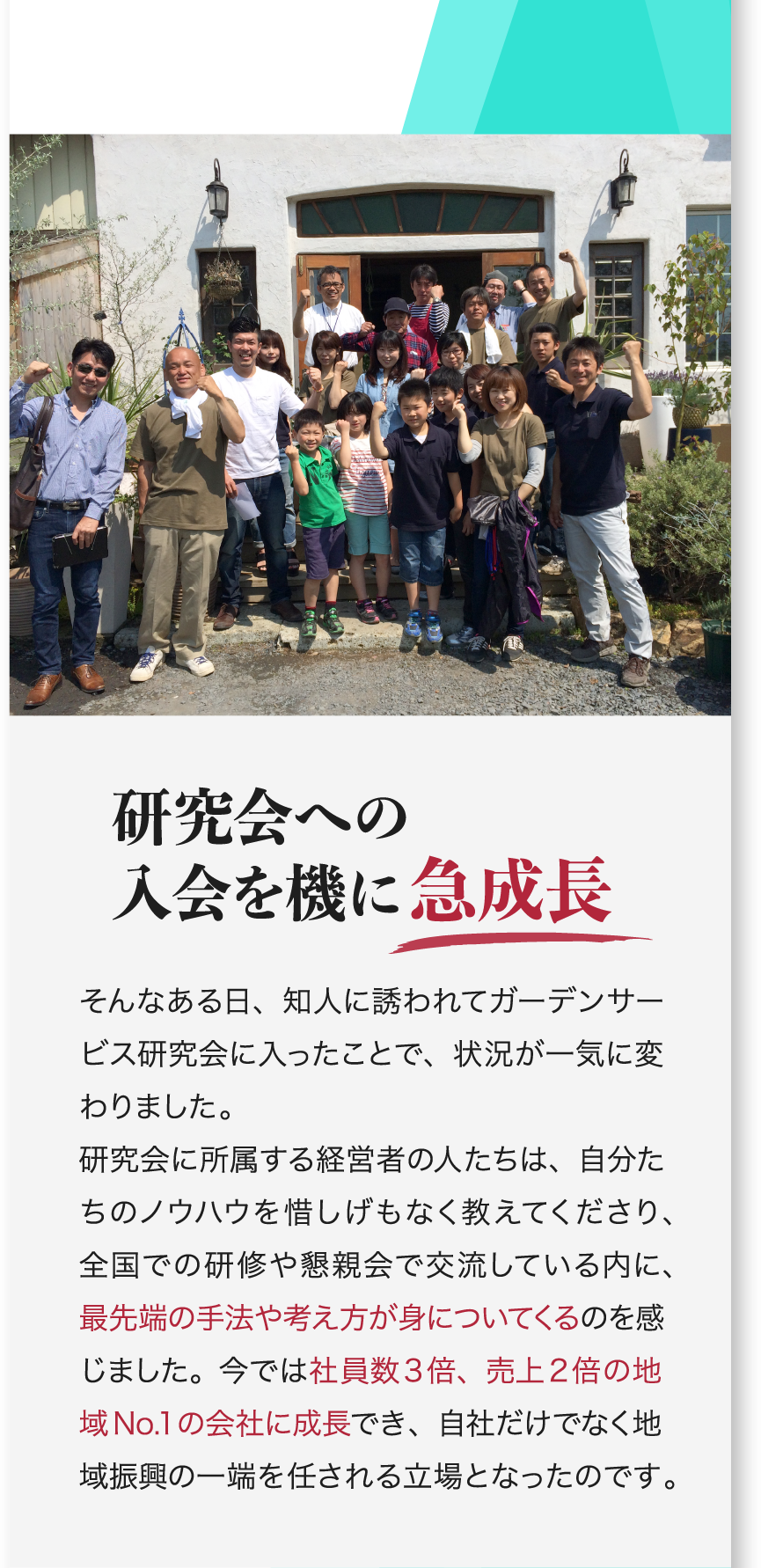 研究会への入会を機に急成長 そんなある日、知人に誘われてガーデンサービス研究会に入ったことで、状況が一気に変わりました。研究会に所属する経営者の人たちは、自分たちのノウハウを惜しげもなく教えてくださり、全国での研修や懇親会で交流している内に、最先端の手法や考え方が身についてくるのを感じました。今では社員数3倍、売上2倍の地域No.1の会社に成長でき、自社だけでなく地域振興の一端を任される立場となったのです。