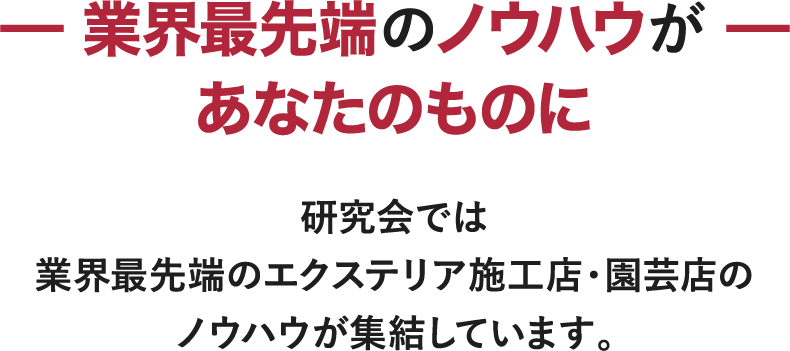 －業界最先端のノウハウがあなたのものに－ 研究会では業界最先端のエクステリア施工店・園芸店のノウハウが集結しています。