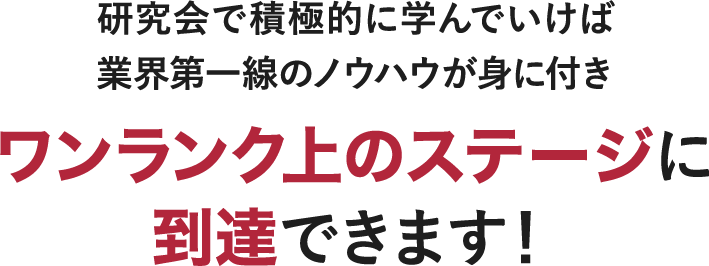 研究会で積極的に学んでいけば、業界第一線のノウハウが身に付き ワンランク上のステージに 到達できます！