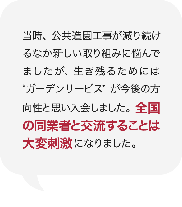 当時、公共造園工事が減り続けるなか新しい取り組みに悩んでましたが、生き残るためには“ガーデンサービス”が今後の方向性と思い入会しました。全国の同業者と交流することは大変刺激になりました。 庭Channel八戸 香月園  橋下  正