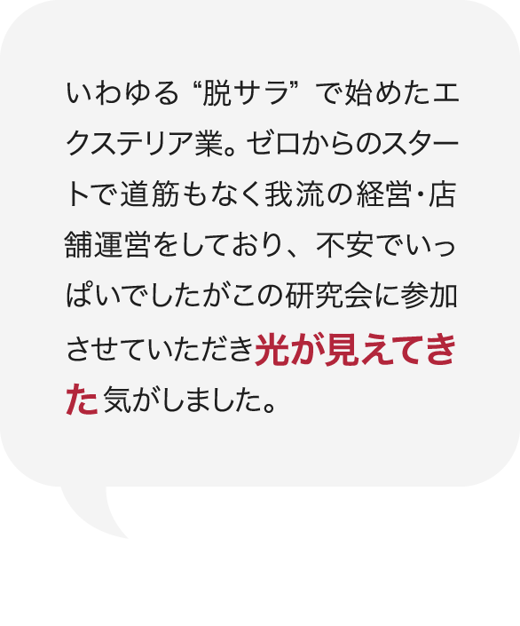 いわゆる“脱サラ”で始めたエクステリア業。ゼロからのスタートで道筋もなく我流の経営・店舗運営をしており、不安でいっぱいでしたがこの研究会に参加させていただき光が見えてきた気がしました。 庭Channel千葉北 ティーエムアドヴァンス 宇田川 正弘