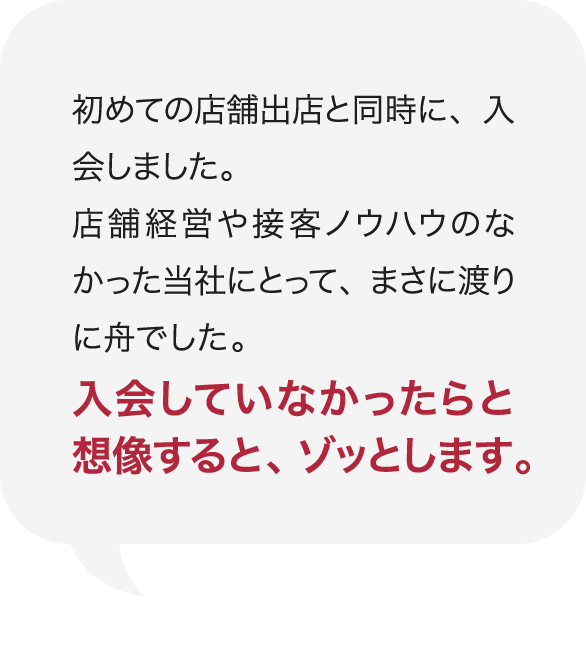 初めての店舗出店と同時に、入会しました。店舗経営や接客ノウハウのなかった当社にとって、まさに渡りに舟でした。入会していなかったらと想像すると、ゾッとします。 庭Channel熊本 熊宮庭苑  熊宮 照男