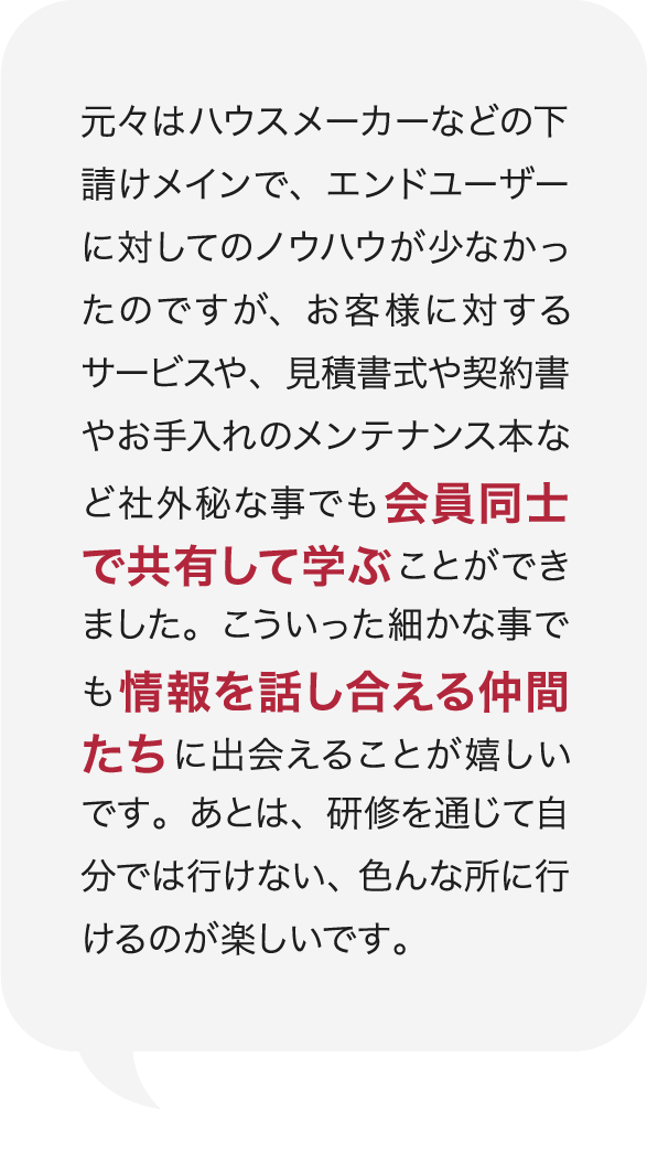 元々はハウスメーカーなどの下請けメインで、エンドユーザーに対してのノウハウが少なかったのですが、お客様に対するサービスや、見積書式や契約書やお手入れのメンテナンス本など社外秘な事でも会員同士で共有して学ぶことができました。こういった細かな事でも情報を話し合える仲間たちに出会えることが嬉しいです。あとは、研修を通じて自分では行けない、色んな所に行けるのが楽しいです。 庭Channel広島府中 谷崎建材  谷﨑 正明