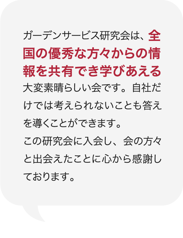 ガーデンサービス研究会は、全国の優秀な方々からの情報を共有でき学びあえる大変素晴らしい会です。自社だけでは考えられないことも答えを導くことができます。この研究会に入会し、会の方々と出会えたことに心から感謝しております。 庭Channel飯田 黄鶴園  木下 英人