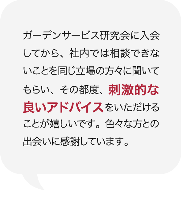 ガーデンサービス研究会に入会してから、社内では相談できないことを同じ立場の方々に聞いてもらい、その都度、刺激的な良いアドバイスをいただけることが嬉しいです。色々な方との出会いに感謝しています。 庭Channel富山呉石 砂土居造園  砂土居 嘉泰