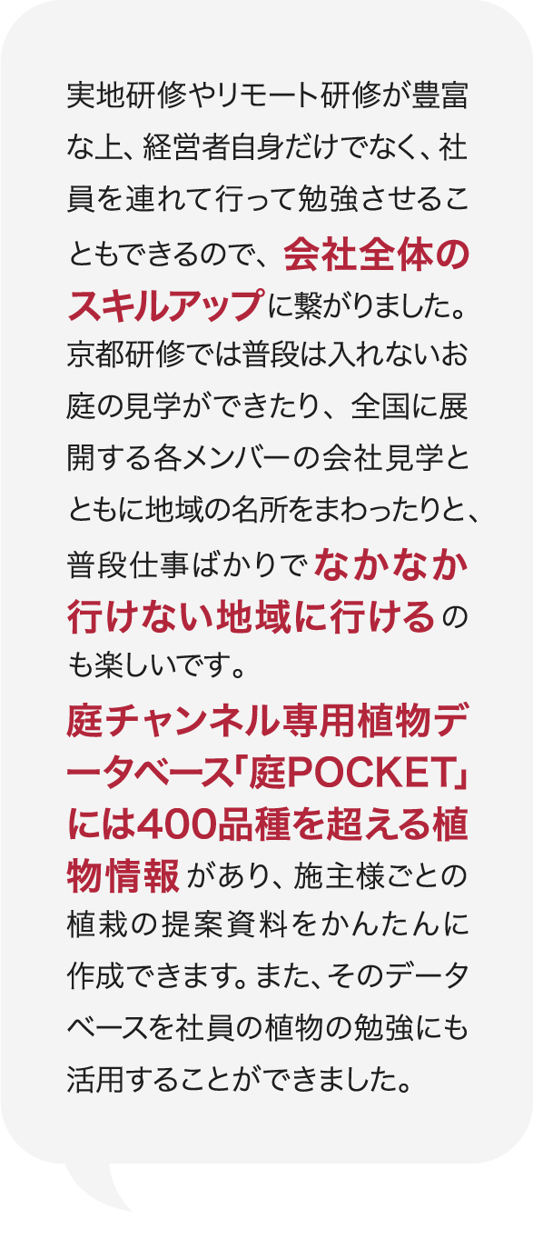 実地研修やリモート研修が豊富な上、経営者自身だけでなく、社員を連れて行って勉強させることもできるので、会社全体のスキルアップに繋がりました。京都研修では普段は入れないお庭の見学ができたり、全国に展開する各メンバーの会社見学とともに地域の名所をまわったりと、普段仕事ばかりでなかなか行けない地域に行けるのも楽しいです。庭チャンネル専用植物データベース「庭POCKET」には400品種を超える植物情報があり、施主様ごとの植栽の提案資料をかんたんに作成できます。また、そのデータベースを社員の植物の勉強にも活用することができました。 庭Channel東京練馬 庭樹園  小澤 俊輔