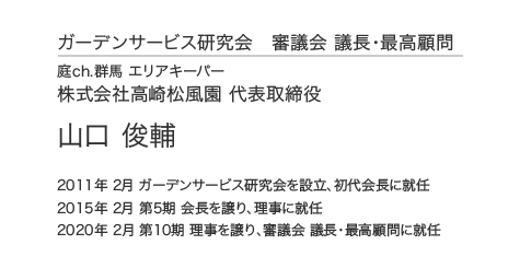 ガーデンサービス研究会 審議会 議長・最高顧問 庭ch.群馬 エリアキーパー 株式会社高崎松風園 代表取締役 山口 俊輔 2011年 2月 ガーデンサービス研究会を設立、初代会長に就任 2015年 2月 第5期 会長を譲り、理事に就任 2020年 2月 第10期 理事を譲り、審議会 議長・最高顧問に就任