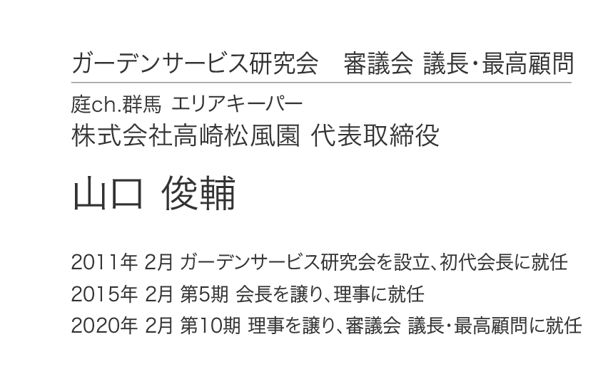 ガーデンサービス研究会 審議会 議長・最高顧問 庭ch.群馬 エリアキーパー 株式会社高崎松風園 代表取締役 山口 俊輔 2011年 2月 ガーデンサービス研究会を設立、初代会長に就任 2015年 2月 第5期 会長を譲り、理事に就任 2020年 2月 第10期 理事を譲り、審議会 議長・最高顧問に就任