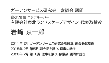 ガーデンサービス研究会 審議会 顧問 庭ch.宮城 エリアキーパー 有限会社東北ランドスケープデザイン 代表取締役 岩﨑 京一郎 2011年 2月 ガーデンサービス研究会を設立、副会長に就任 2015年 2月 第5期 副会長を譲り、理事に就任 2020年 2月 第10期 理事を譲り、審議会 顧問に就任