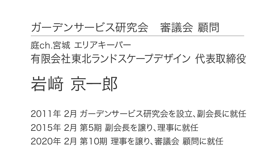 ガーデンサービス研究会 審議会 顧問 庭ch.宮城 エリアキーパー 有限会社東北ランドスケープデザイン 代表取締役 岩﨑 京一郎 2011年 2月 ガーデンサービス研究会を設立、副会長に就任 2015年 2月 第5期 副会長を譲り、理事に就任 2020年 2月 第10期 理事を譲り、審議会 顧問に就任