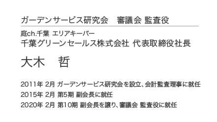 ガーデンサービス研究会 審議会 監査役 庭ch.千葉 エリアキーパー 千葉グリーンセールス株式会社 代表取締役社長 大木哲 2011年 2月 ガーデンサービス研究会を設立、会計監査理事に就任 2015年 2月 第5期 副会長に就任 2020年 2月 第10期 副会長を譲り、審議会 監査役に就任