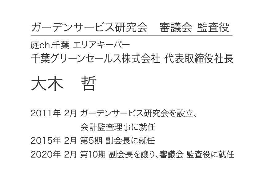 ガーデンサービス研究会 審議会 監査役 庭ch.千葉 エリアキーパー 千葉グリーンセールス株式会社 代表取締役社長 大木哲 2011年 2月 ガーデンサービス研究会を設立、会計監査理事に就任 2015年 2月 第5期 副会長に就任 2020年 2月 第10期 副会長を譲り、審議会 監査役に就任