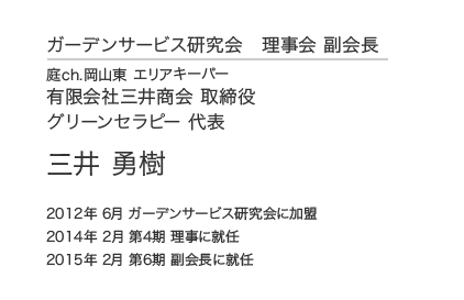 ガーデンサービス研究会 理事会 副会長 庭ch.岡山東 エリアキーパー 有限会社三井商会 取締役 グリーンセラピー 代表 三井 勇樹 2012年 6月 ガーデンサービス研究会に加盟 2014年 2月 第4期 理事に就任 2015年 2月 第6期 副会長に就任