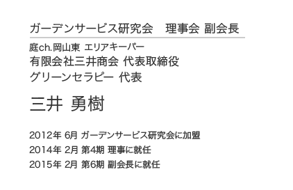 ガーデンサービス研究会 理事会 副会長 庭ch.岡山東 エリアキーパー 有限会社三井商会 代表取締役 グリーンセラピー 代表 三井 勇樹 2012年 6月 ガーデンサービス研究会に加盟 2014年 2月 第4期 理事に就任 2015年 2月 第6期 副会長に就任