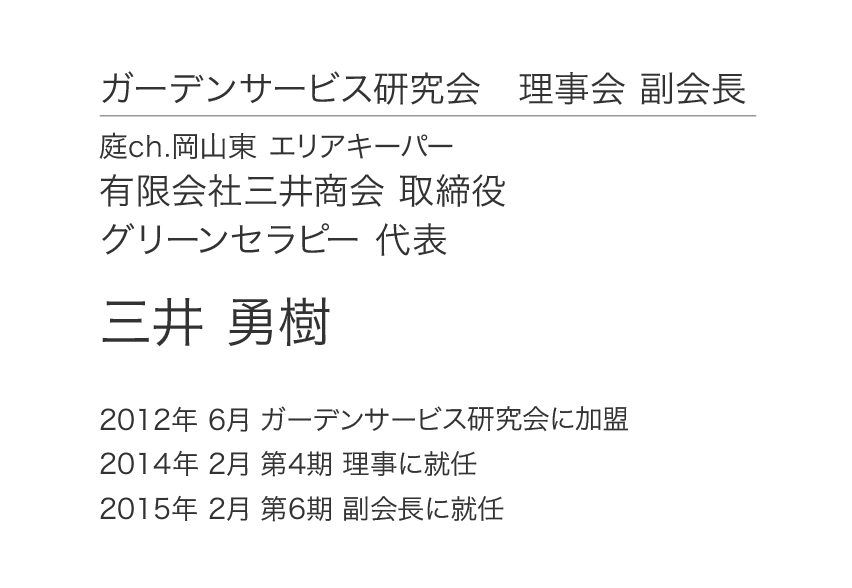 ガーデンサービス研究会 理事会 副会長 庭ch.岡山東 エリアキーパー 有限会社三井商会 取締役 グリーンセラピー 代表 三井 勇樹 2012年 6月 ガーデンサービス研究会に加盟 2014年 2月 第4期 理事に就任 2015年 2月 第6期 副会長に就任