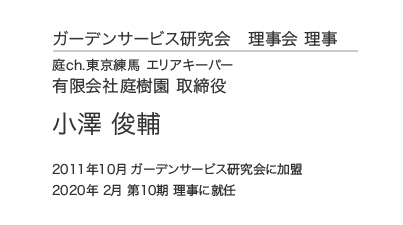 ガーデンサービス研究会 理事会 理事 庭ch.東京練馬 エリアキーパー 有限会社庭樹園 取締役 小澤俊輔 2011年10月 ガーデンサービス研究会に加盟 2020年 2月 第10期 理事に就任