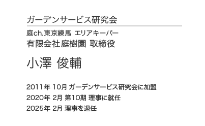 ガーデンサービス研究会 理事会 理事 庭ch.東京練馬 エリアキーパー 有限会社庭樹園 取締役 小澤俊輔 2011年10月 ガーデンサービス研究会に加盟 2020年 2月 第10期 理事に就任
