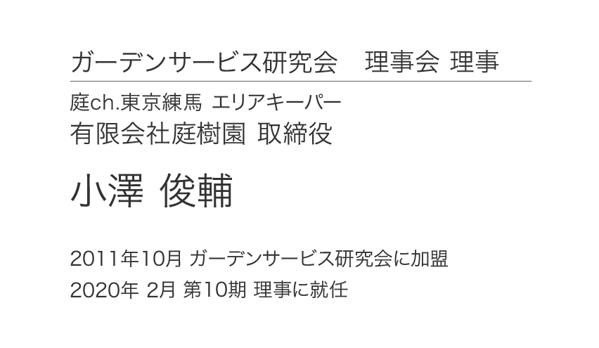 ガーデンサービス研究会 理事会 理事 庭ch.東京練馬 エリアキーパー 有限会社庭樹園 取締役 小澤俊輔 2011年10月 ガーデンサービス研究会に加盟 2020年 2月 第10期 理事に就任