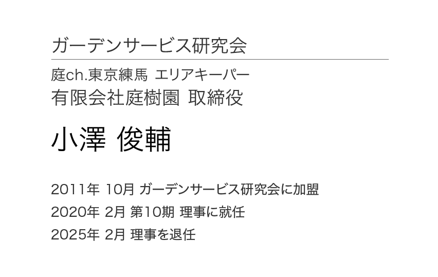 ガーデンサービス研究会 理事会 理事 庭ch.東京練馬 エリアキーパー 有限会社庭樹園 取締役 小澤俊輔 2011年10月 ガーデンサービス研究会に加盟 2020年 2月 第10期 理事に就任