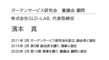 ガーデンサービス研究会 審議会 顧問 株式会社GLD–LAB. 代表取締役 濱本 真 2011年 2月 ガーデンサービス研究会を設立、副会長に就任 2015年 2月 第5期 副会長を譲り、理事に就任 2020年 2月 第10期 理事を譲り、審議会 顧問に就任