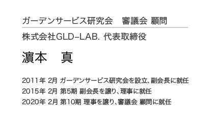 ガーデンサービス研究会 審議会 顧問 株式会社GLD–LAB. 代表取締役 濵本 真 2011年 2月 ガーデンサービス研究会を設立、副会長に就任 2015年 2月 第5期 副会長を譲り、理事に就任 2020年 2月 第10期 理事を譲り、審議会 顧問に就任