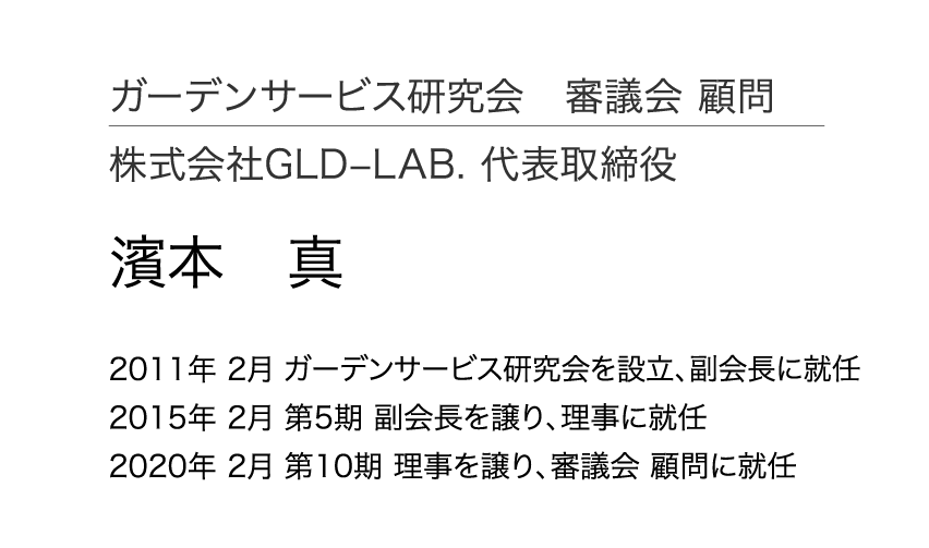 ガーデンサービス研究会 審議会 顧問 株式会社GLD–LAB. 代表取締役 濱本 真 2011年 2月 ガーデンサービス研究会を設立、副会長に就任 2015年 2月 第5期 副会長を譲り、理事に就任 2020年 2月 第10期 理事を譲り、審議会 顧問に就任