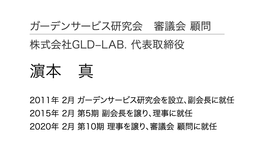 ガーデンサービス研究会 審議会 顧問 株式会社GLD–LAB. 代表取締役 濵本 真 2011年 2月 ガーデンサービス研究会を設立、副会長に就任 2015年 2月 第5期 副会長を譲り、理事に就任 2020年 2月 第10期 理事を譲り、審議会 顧問に就任