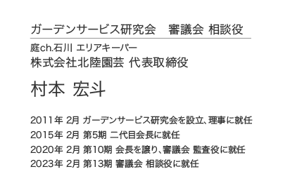 ガーデンサービス研究会 審議会 相談役 庭ch.石川 エリアキーパー 株式会社北陸園芸 代表取締役 村本 宏斗 2011年 2月 ガーデンサービス研究会を設立、理事に就任 2015年 2月 第5期 二代目会長に就任 2020年 2月 第10期 会長を譲り、審議会 監査役に就任 2023年 2月 第13期 審議会 相談役に就任