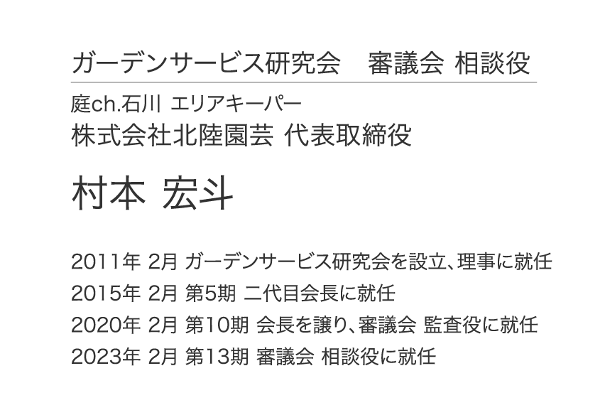 ガーデンサービス研究会 審議会 相談役 庭ch.石川 エリアキーパー 株式会社北陸園芸 代表取締役 村本 宏斗 2011年 2月 ガーデンサービス研究会を設立、理事に就任 2015年 2月 第5期 二代目会長に就任 2020年 2月 第10期 会長を譲り、審議会 監査役に就任 2023年 2月 第13期 審議会 相談役に就任