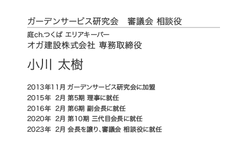 ガーデンサービス研究会 審議会 相談役 庭ch.つくば エリアキーパー オガ建設株式会社 専務取締役 小川 太樹 2013年11月 ガーデンサービス研究会に加盟 2015年 2月 第5期 理事に就任 2016年 2月 第6期 副会長に就任 2020年 2月 第10期 三代目会長に就任 2023年  2月 会長を譲り、審議会 相談役に就任