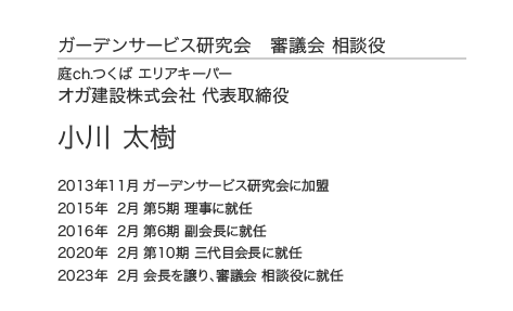 ガーデンサービス研究会 審議会 相談役 庭ch.つくば エリアキーパー オガ建設株式会社 代表取締役 小川 太樹 2013年11月 ガーデンサービス研究会に加盟 2015年 2月 第5期 理事に就任 2016年 2月 第6期 副会長に就任 2020年 2月 第10期 三代目会長に就任 2023年  2月 会長を譲り、審議会 相談役に就任