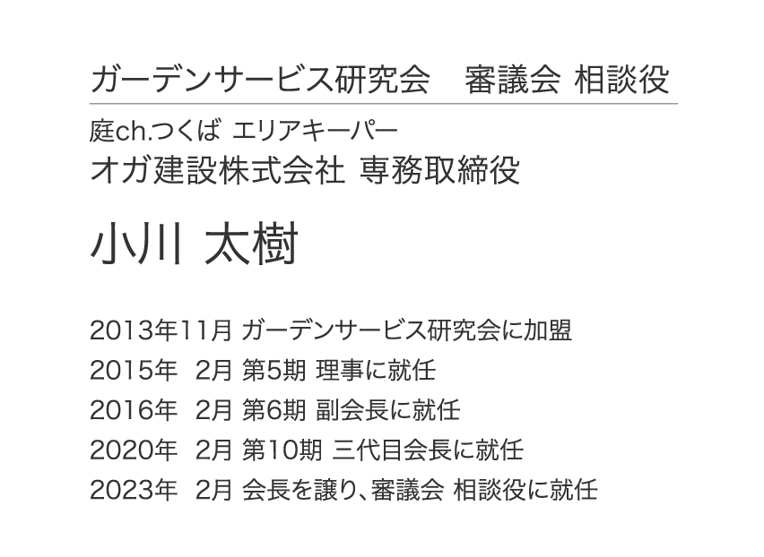 ガーデンサービス研究会 審議会 相談役 庭ch.つくば エリアキーパー オガ建設株式会社 専務取締役 小川 太樹 2013年11月 ガーデンサービス研究会に加盟 2015年 2月 第5期 理事に就任 2016年 2月 第6期 副会長に就任 2020年 2月 第10期 三代目会長に就任 2023年  2月 会長を譲り、審議会 相談役に就任