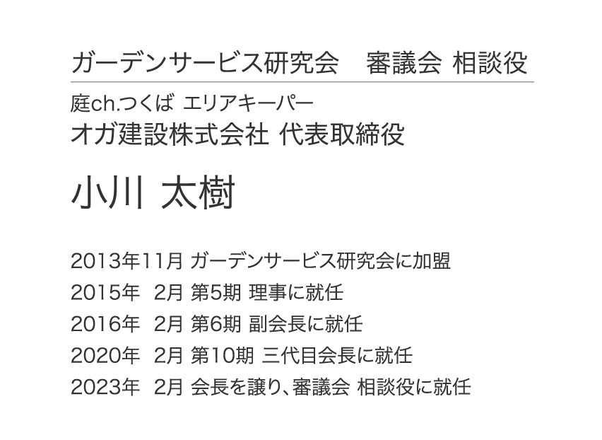 ガーデンサービス研究会 審議会 相談役 庭ch.つくば エリアキーパー オガ建設株式会社 代表取締役 小川 太樹 2013年11月 ガーデンサービス研究会に加盟 2015年 2月 第5期 理事に就任 2016年 2月 第6期 副会長に就任 2020年 2月 第10期 三代目会長に就任 2023年  2月 会長を譲り、審議会 相談役に就任