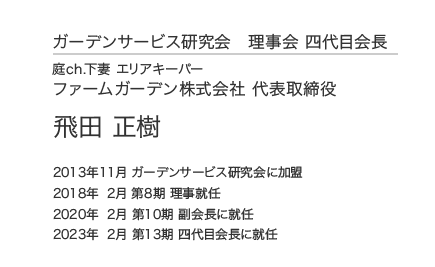 ガーデンサービス研究会 四代目会長 庭ch.下妻 エリアキーパー ファームガーデン株式会社 代表取締役 飛田 正樹 2013年11月 ガーデンサービス研究会に加盟 2018年 2月 第8期 理事就任 2020年 2月 第10期 副会長に就任 2023年 2月 第13期 四代目会長に就任