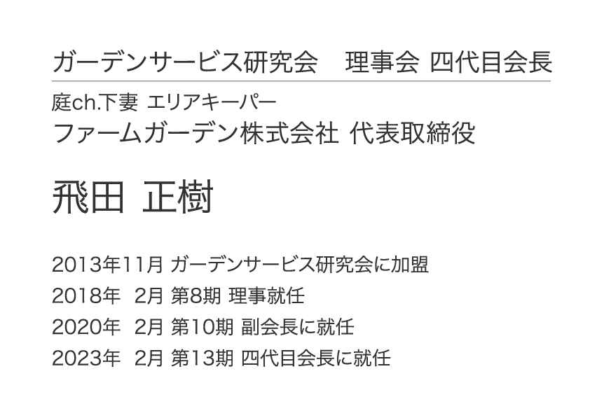 ガーデンサービス研究会 四代目会長 庭ch.下妻 エリアキーパー ファームガーデン株式会社 代表取締役 飛田 正樹 2013年11月 ガーデンサービス研究会に加盟 2018年 2月 第8期 理事就任 2020年 2月 第10期 副会長に就任 2023年 2月 第13期 四代目会長に就任