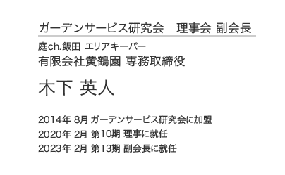 ガーデンサービス研究会 理事会 副会長 庭ch.飯田 エリアキーパー 有限会社黄鶴園 専務取締役 木下 英人 2014年 8月 ガーデンサービス研究会に加盟 2020年 2月 第10期 理事に就任 2023年 2月 第13期 副会長に就任