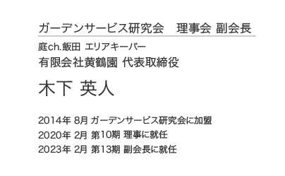 ガーデンサービス研究会 理事会 副会長 庭ch.飯田 エリアキーパー 有限会社黄鶴園 代表取締役 木下 英人 2014年 8月 ガーデンサービス研究会に加盟 2020年 2月 第10期 理事に就任 2023年 2月 第13期 副会長に就任