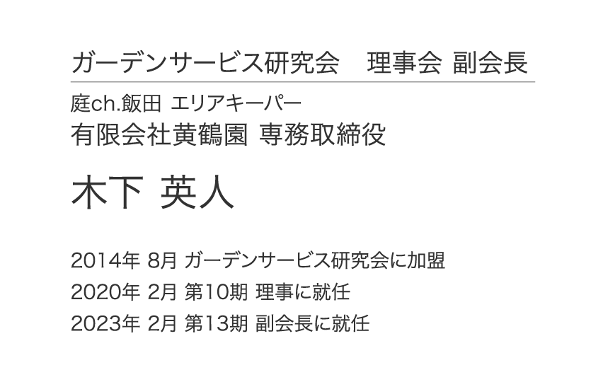 ガーデンサービス研究会 理事会 副会長 庭ch.飯田 エリアキーパー 有限会社黄鶴園 専務取締役 木下 英人 2014年 8月 ガーデンサービス研究会に加盟 2020年 2月 第10期 理事に就任 2023年 2月 第13期 副会長に就任